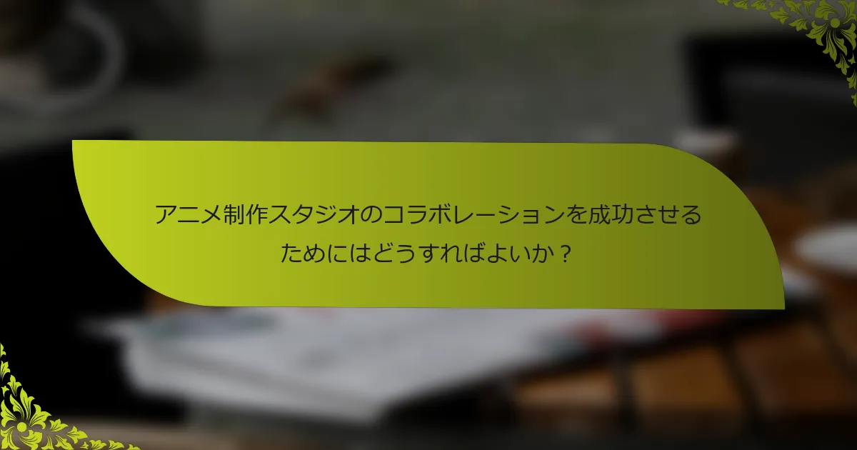 アニメ制作スタジオのコラボレーションを成功させるためにはどうすればよいか？